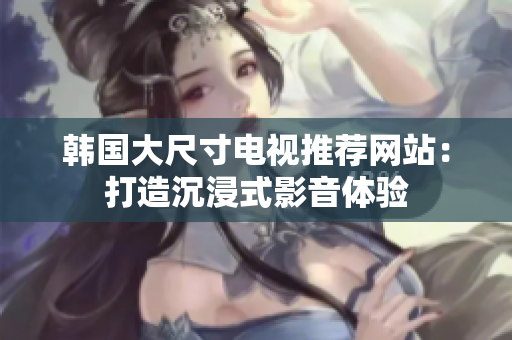 韩国大尺寸电视推荐网站：打造沉浸式影音体验