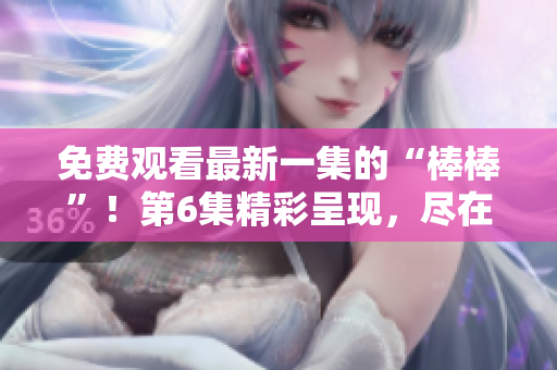 免费观看最新一集的“棒棒”！第6集精彩呈现，尽在您的视线中。