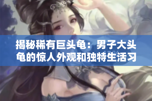 揭秘稀有巨头龟：男子大头龟的惊人外观和独特生活习性