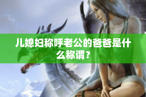 儿媳妇称呼老公的爸爸是什么称谓？