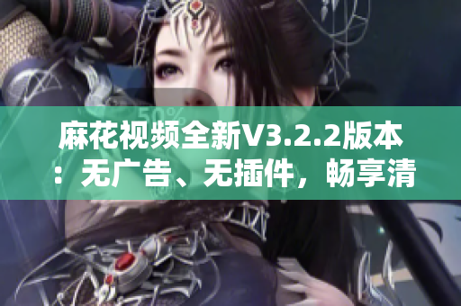 麻花视频全新V3.2.2版本：无广告、无插件，畅享清爽观影体验