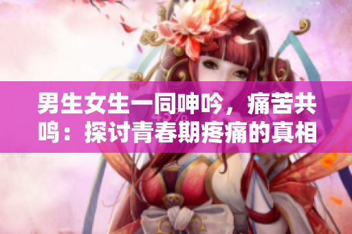 男生女生一同呻吟，痛苦共鸣：探讨青春期疼痛的真相
