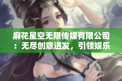 麻花星空无限传媒有限公司：无尽创意迸发，引领娱乐新潮流