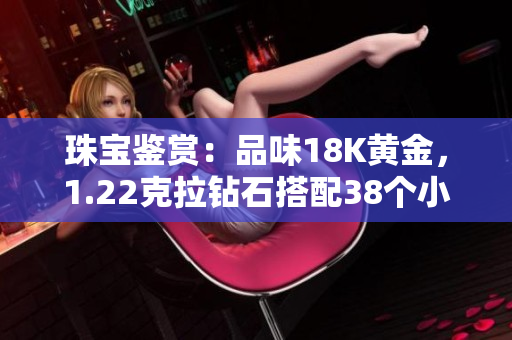 珠宝鉴赏：品味18K黄金，1.22克拉钻石搭配38个小钻，尽显珠宝精髓