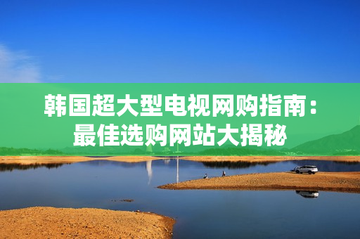 韩国超大型电视网购指南：最佳选购网站大揭秘