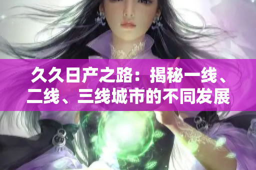 久久日产之路：揭秘一线、二线、三线城市的不同发展路径