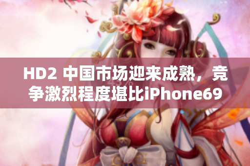 HD2 中国市场迎来成熟，竞争激烈程度堪比iPhone69