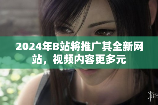 2024年B站将推广其全新网站，视频内容更多元