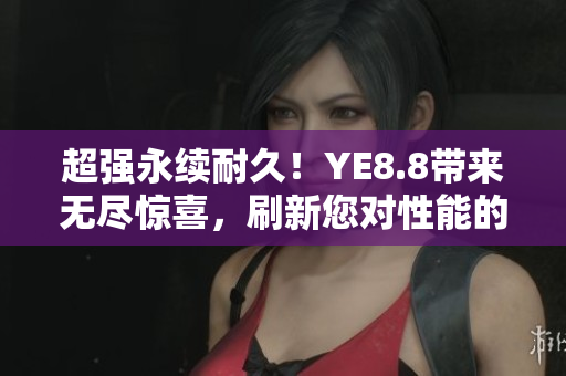 超强永续耐久！YE8.8带来无尽惊喜，刷新您对性能的认知！