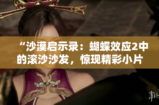 “沙漠启示录：蝴蝶效应2中的滚沙沙发，惊现精彩小片段！”
