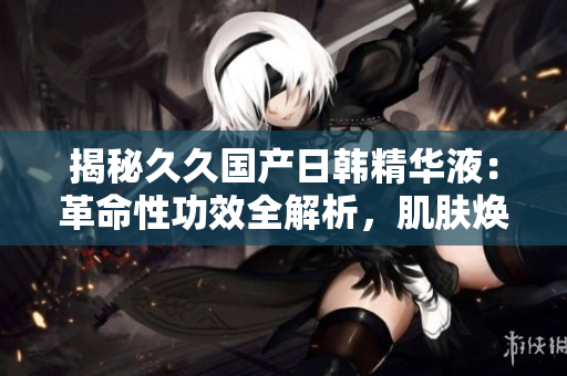 揭秘久久国产日韩精华液：革命性功效全解析，肌肤焕发新生！