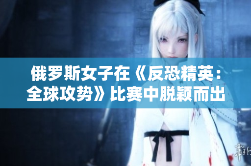 俄罗斯女子在《反恐精英：全球攻势》比赛中脱颖而出：游戏技艺引发热议