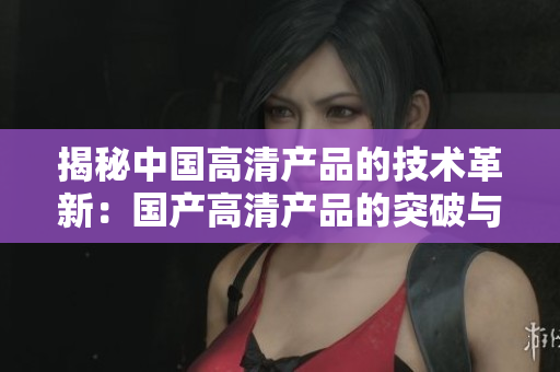 揭秘中国高清产品的技术革新：国产高清产品的突破与进展