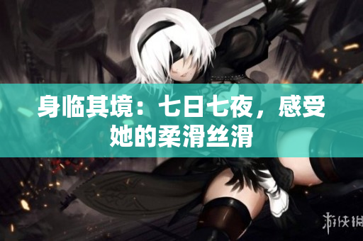 身临其境：七日七夜，感受她的柔滑丝滑
