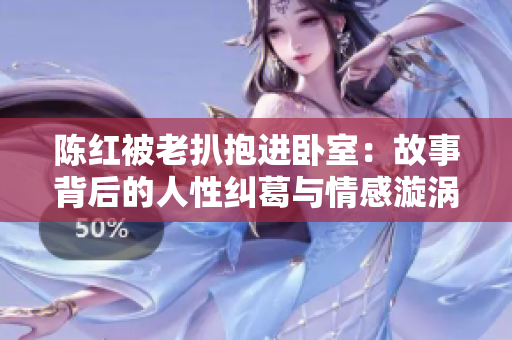 陈红被老扒抱进卧室：故事背后的人性纠葛与情感漩涡