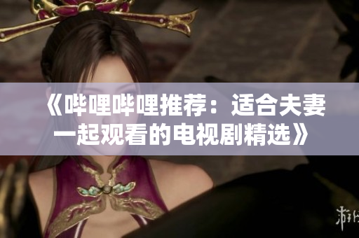《哔哩哔哩推荐：适合夫妻一起观看的电视剧精选》