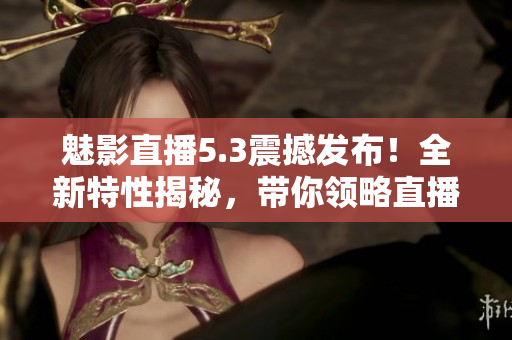 魅影直播5.3震撼发布！全新特性揭秘，带你领略直播新时代的精彩体验
