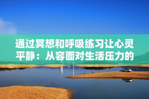 通过冥想和呼吸练习让心灵平静：从容面对生活压力的实用指南