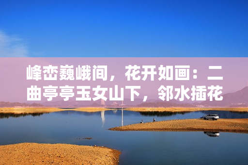 峰峦巍峨间，花开如画：二曲亭亭玉女山下，邻水插花舞姿谁似