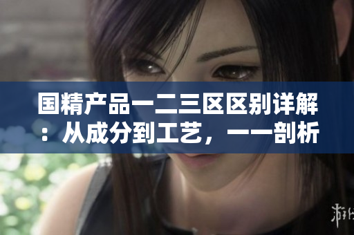 国精产品一二三区区别详解：从成分到工艺，一一剖析