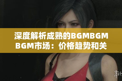 深度解析成熟的BGMBGMBGM市场：价格趋势和关键因素揭秘
