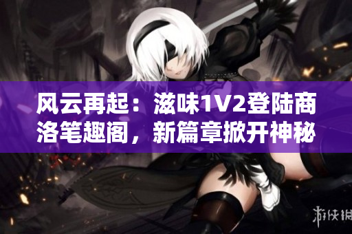 风云再起：滋味1V2登陆商洛笔趣阁，新篇章掀开神秘面纱
