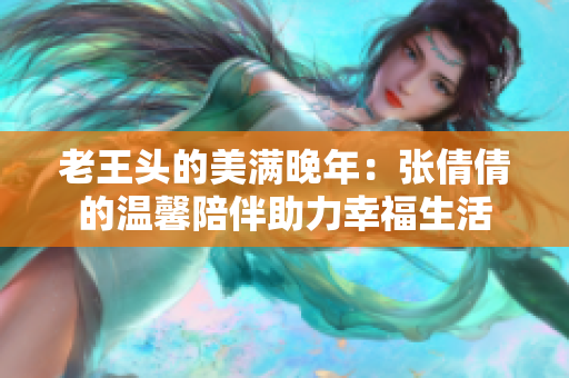 老王头的美满晚年：张倩倩的温馨陪伴助力幸福生活