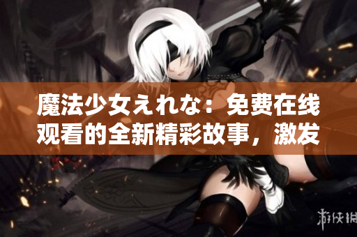 魔法少女えれな：免费在线观看的全新精彩故事，激发你的奇想世界！