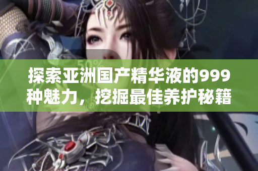 探索亚洲国产精华液的999种魅力，挖掘最佳养护秘籍