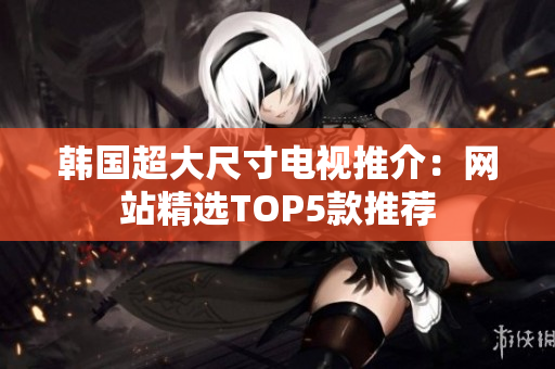 韩国超大尺寸电视推介：网站精选TOP5款推荐