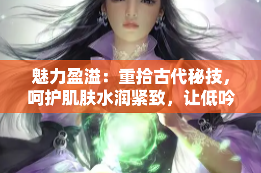 魅力盈溢：重拾古代秘技，呵护肌肤水润紧致，让低吟销魂动人