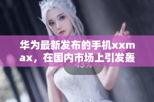 华为最新发布的手机xxmax，在国内市场上引发轰动，有何看点？