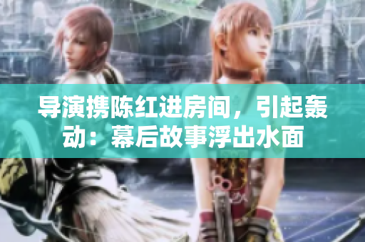 导演携陈红进房间，引起轰动：幕后故事浮出水面