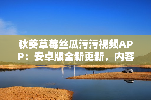 秋葵草莓丝瓜污污视频APP：安卓版全新更新，内容丰富多彩