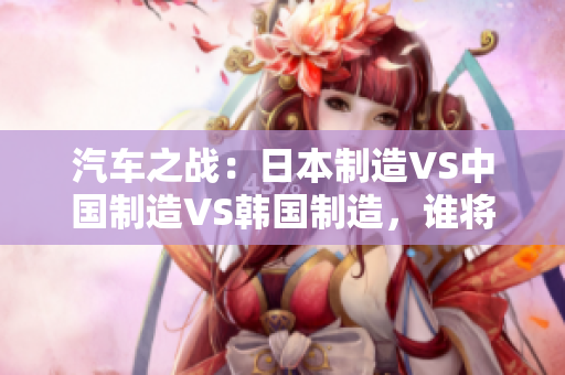 汽车之战：日本制造VS中国制造VS韩国制造，谁将主宰全球市场？