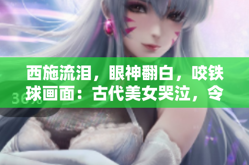 西施流泪，眼神翻白，咬铁球画面：古代美女哭泣，令人心碎