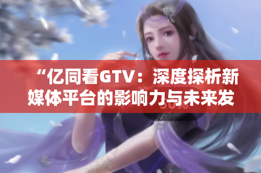“亿同看GTV：深度探析新媒体平台的影响力与未来发展趋势”