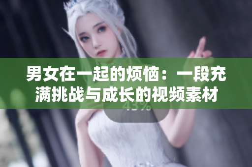 男女在一起的烦恼：一段充满挑战与成长的视频素材