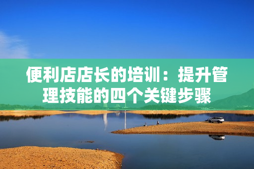 便利店店长的培训：提升管理技能的四个关键步骤