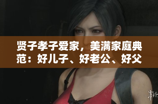 贤子孝子爱家，美满家庭典范：好儿子、好老公、好父亲
