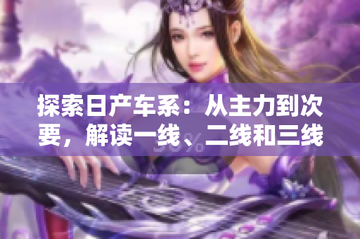 探索日产车系：从主力到次要，解读一线、二线和三线品牌的特色与魅力
