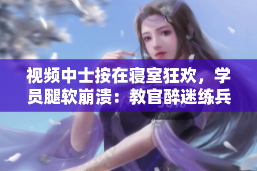 视频中士按在寝室狂欢，学员腿软崩溃：教官醉迷练兵风格