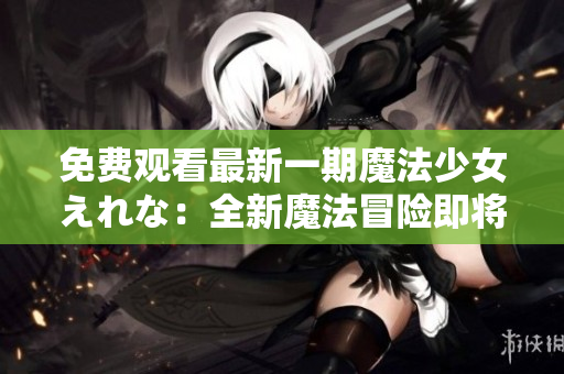 免费观看最新一期魔法少女えれな：全新魔法冒险即将揭开序幕