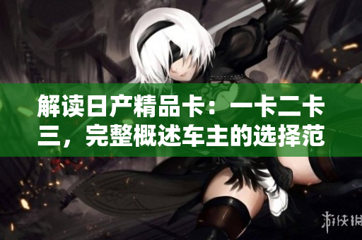 解读日产精品卡：一卡二卡三，完整概述车主的选择范围