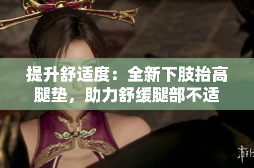 提升舒适度：全新下肢抬高腿垫，助力舒缓腿部不适