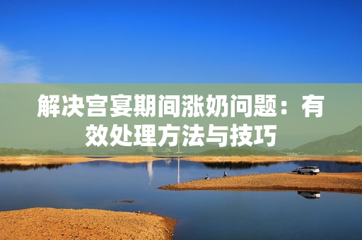 解决宫宴期间涨奶问题：有效处理方法与技巧