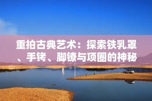 重拍古典艺术：探索铁乳罩、手铐、脚镣与项圈的神秘世界