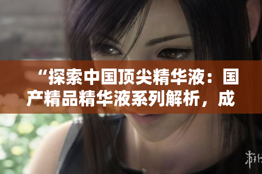 “探索中国顶尖精华液：国产精品精华液系列解析，成分功效详细揭秘！”