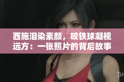 西施泪染素颜，咬铁球凝视远方：一张照片的背后故事令人心动