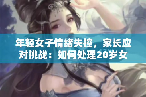 年轻女子情绪失控，家长应对挑战：如何处理20岁女儿的情绪问题？